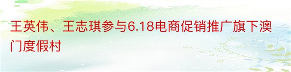 王英伟、王志琪参与6.18电商促销推广旗下澳门度假村
