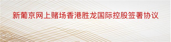 新葡京网上赌场香港胜龙国际控股签署协议