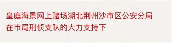 皇庭海景网上赌场湖北荆州沙市区公安分局在市局刑侦支队的大力支持下
