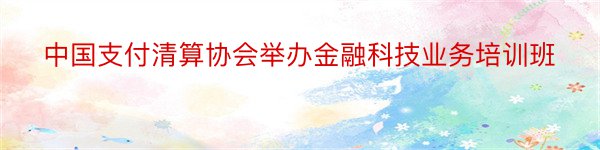 中国支付清算协会举办金融科技业务培训班