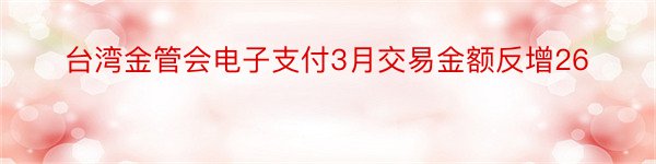 台湾金管会电子支付3月交易金额反增26